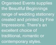 Organised Events supplies the Beautiful Beginnings range of wedding stationery created and printed by Fine IMpressions. There's an excellent choice of traditional, romantic or contemporary styles